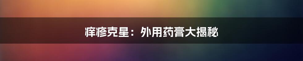 痒疹克星：外用药膏大揭秘