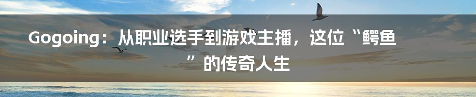 Gogoing：从职业选手到游戏主播，这位“鳄鱼”的传奇人生