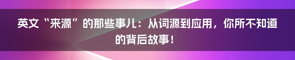 英文“来源”的那些事儿：从词源到应用，你所不知道的背后故事！