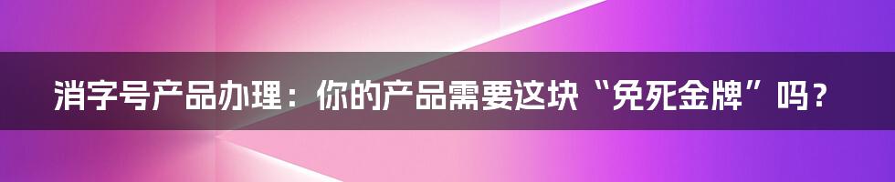 消字号产品办理：你的产品需要这块“免死金牌”吗？