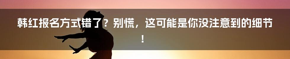 韩红报名方式错了？别慌，这可能是你没注意到的细节！