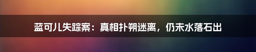 蓝可儿失踪案：真相扑朔迷离，仍未水落石出