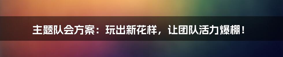 主题队会方案：玩出新花样，让团队活力爆棚！