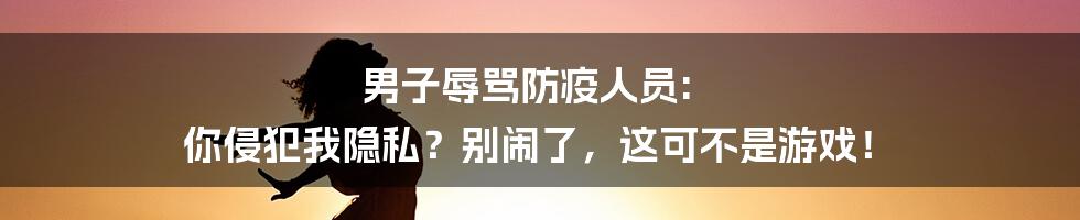 男子辱骂防疫人员: 你侵犯我隐私？别闹了，这可不是游戏！