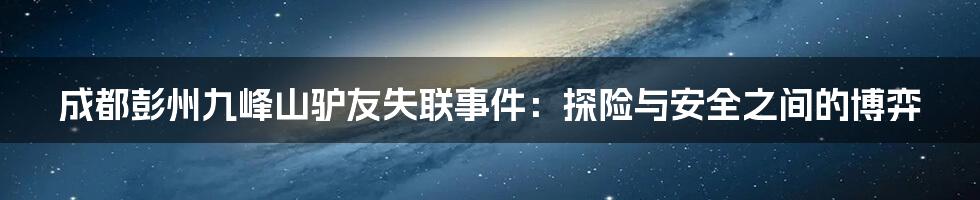 成都彭州九峰山驴友失联事件：探险与安全之间的博弈