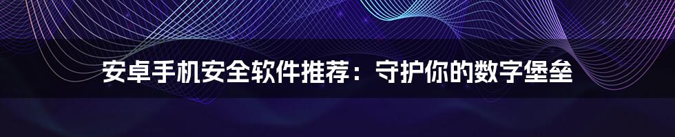 安卓手机安全软件推荐：守护你的数字堡垒