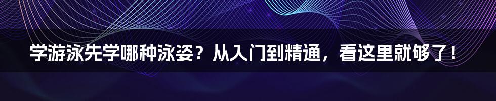 学游泳先学哪种泳姿？从入门到精通，看这里就够了！