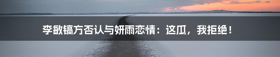 李敏镐方否认与妍雨恋情：这瓜，我拒绝！