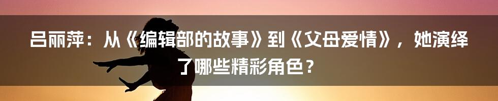 吕丽萍：从《编辑部的故事》到《父母爱情》，她演绎了哪些精彩角色？