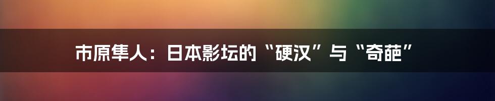 市原隼人：日本影坛的“硬汉”与“奇葩”