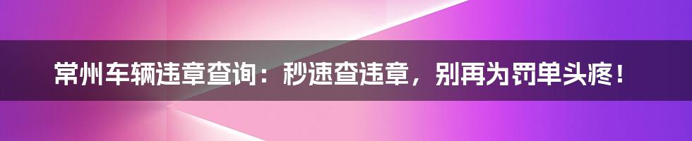 常州车辆违章查询：秒速查违章，别再为罚单头疼！