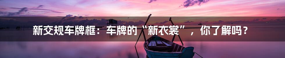 新交规车牌框：车牌的“新衣裳”，你了解吗？