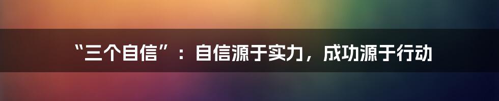 “三个自信”：自信源于实力，成功源于行动