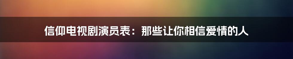 信仰电视剧演员表：那些让你相信爱情的人