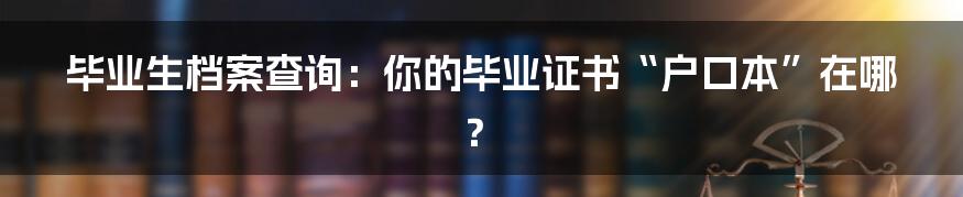 毕业生档案查询：你的毕业证书“户口本”在哪？