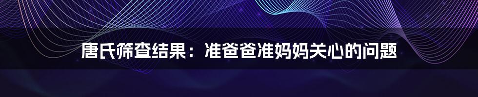 唐氏筛查结果：准爸爸准妈妈关心的问题