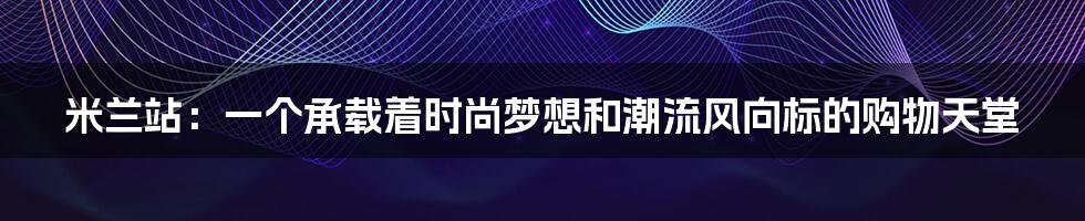 米兰站：一个承载着时尚梦想和潮流风向标的购物天堂