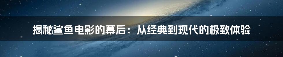 揭秘鲨鱼电影的幕后：从经典到现代的极致体验