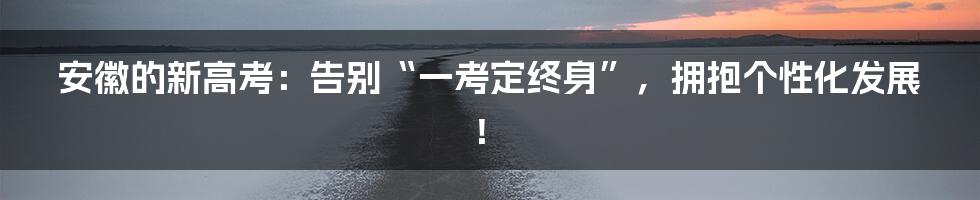 安徽的新高考：告别“一考定终身”，拥抱个性化发展！