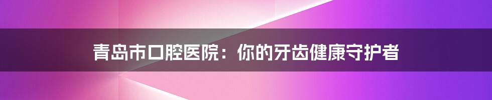 青岛市口腔医院：你的牙齿健康守护者