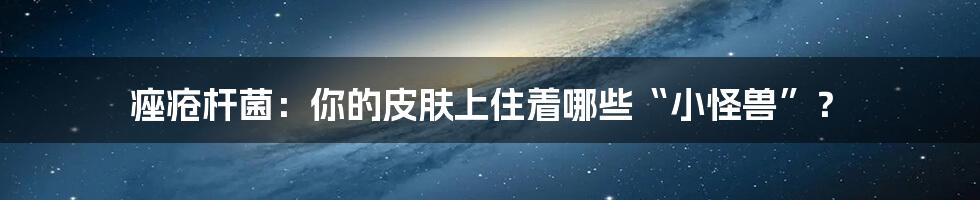 痤疮杆菌：你的皮肤上住着哪些“小怪兽”？