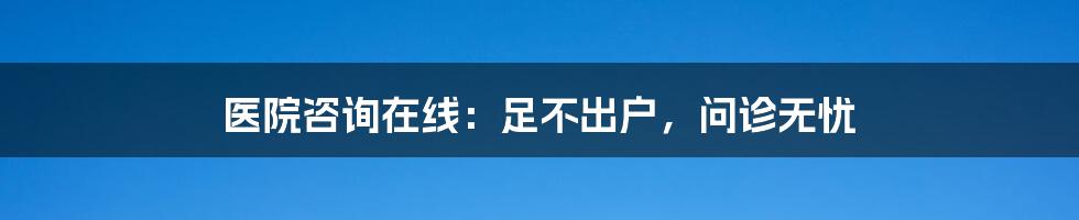 医院咨询在线：足不出户，问诊无忧