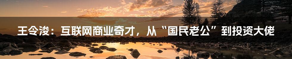 王令浚：互联网商业奇才，从“国民老公”到投资大佬