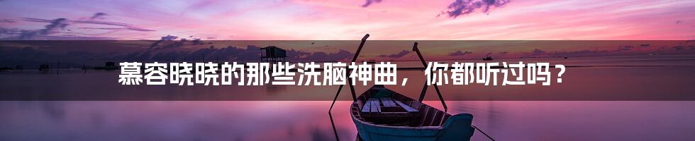 慕容晓晓的那些洗脑神曲，你都听过吗？