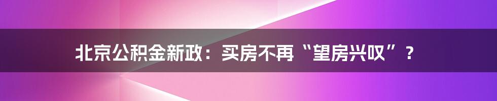 北京公积金新政：买房不再“望房兴叹”？