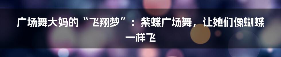 广场舞大妈的“飞翔梦”：紫蝶广场舞，让她们像蝴蝶一样飞