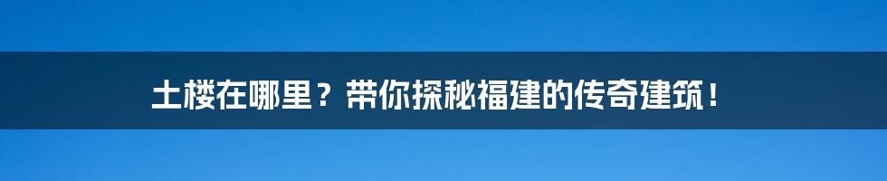 土楼在哪里？带你探秘福建的传奇建筑！