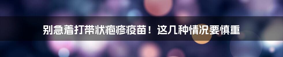 别急着打带状疱疹疫苗！这几种情况要慎重