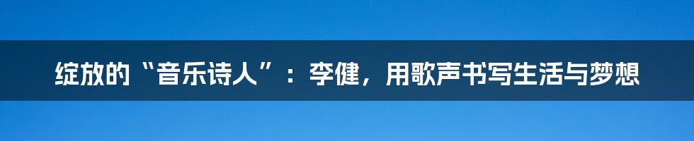 绽放的“音乐诗人”：李健，用歌声书写生活与梦想