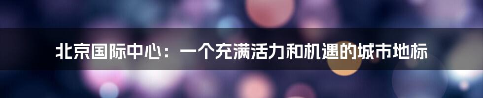 北京国际中心：一个充满活力和机遇的城市地标