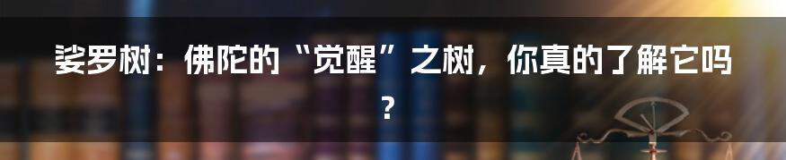 娑罗树：佛陀的“觉醒”之树，你真的了解它吗？