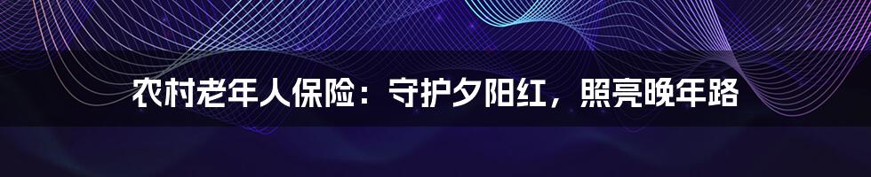 农村老年人保险：守护夕阳红，照亮晚年路