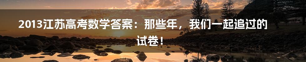 2013江苏高考数学答案：那些年，我们一起追过的试卷！