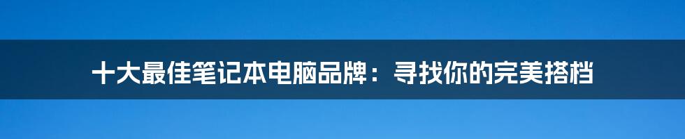 十大最佳笔记本电脑品牌：寻找你的完美搭档