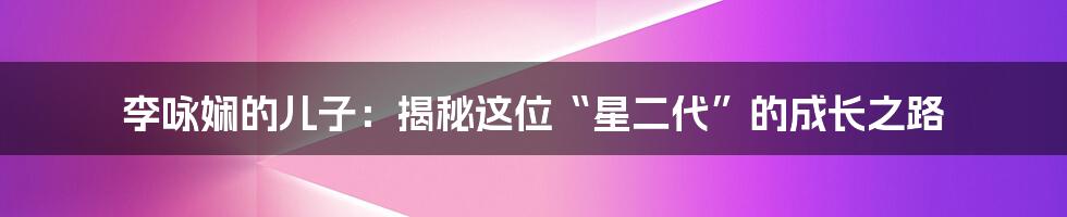 李咏娴的儿子：揭秘这位“星二代”的成长之路