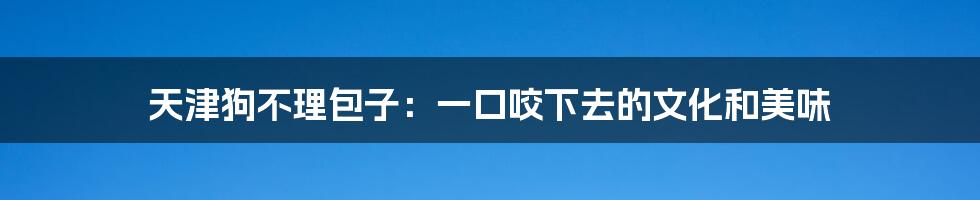 天津狗不理包子：一口咬下去的文化和美味