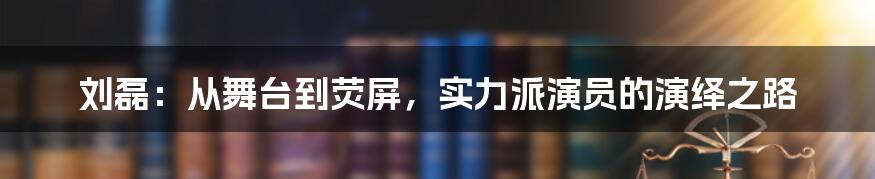 刘磊：从舞台到荧屏，实力派演员的演绎之路