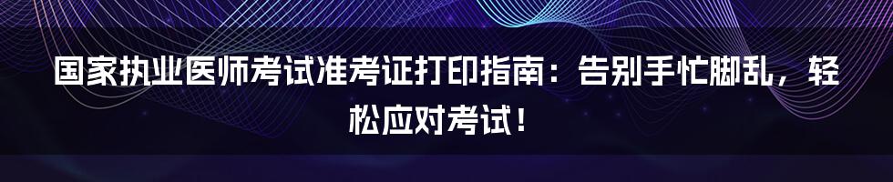 国家执业医师考试准考证打印指南：告别手忙脚乱，轻松应对考试！