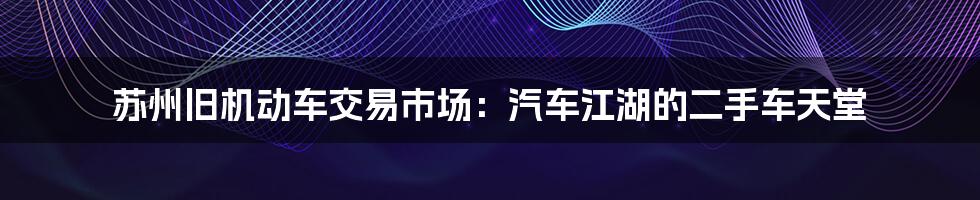 苏州旧机动车交易市场：汽车江湖的二手车天堂