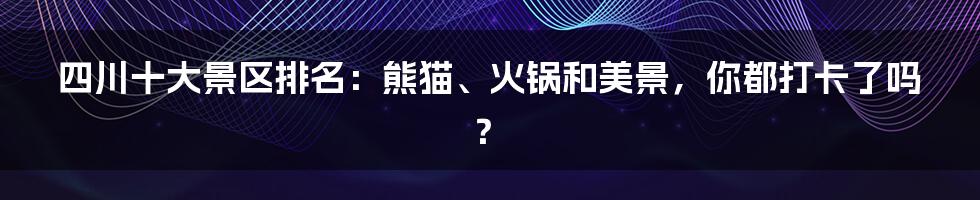 四川十大景区排名：熊猫、火锅和美景，你都打卡了吗？