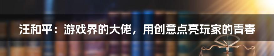 汪和平：游戏界的大佬，用创意点亮玩家的青春