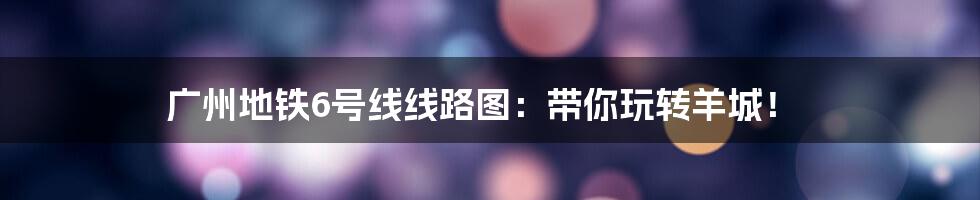 广州地铁6号线线路图：带你玩转羊城！