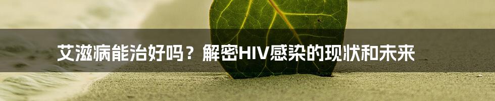 艾滋病能治好吗？解密HIV感染的现状和未来