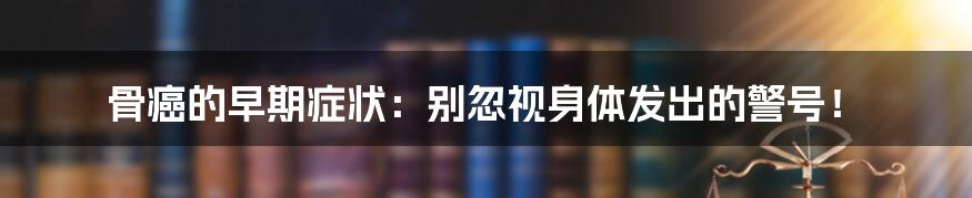 骨癌的早期症状：别忽视身体发出的警号！