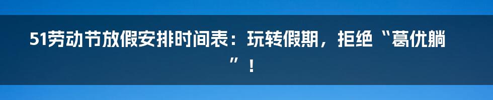 51劳动节放假安排时间表：玩转假期，拒绝“葛优躺”！