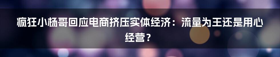 疯狂小杨哥回应电商挤压实体经济：流量为王还是用心经营？